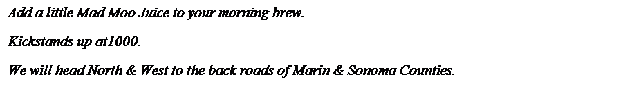 Text Box: Add a little Mad Moo Juice to your morning brew.
Kickstands up at1000. 
We will head North & West to the back roads of Marin & Sonoma Counties.
